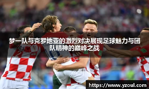 梦一队与克罗地亚的激烈对决展现足球魅力与团队精神的巅峰之战